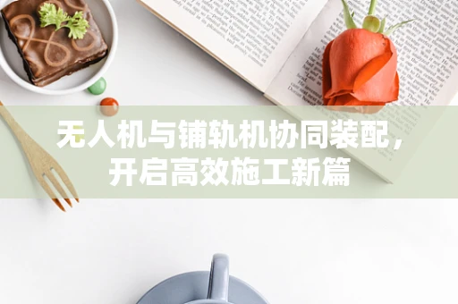 无人机与铺轨机协同装配，开启高效施工新篇