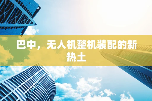 巴中，无人机整机装配的新热土