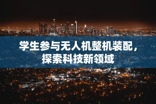 学生参与无人机整机装配，探索科技新领域