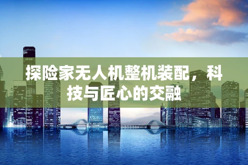 探险家无人机整机装配，科技与匠心的交融