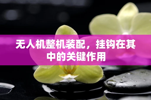 无人机整机装配，挂钩在其中的关键作用