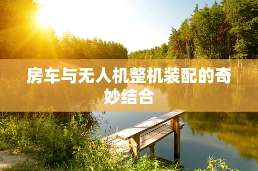 房车与无人机整机装配的奇妙结合