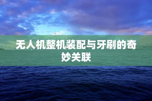 无人机整机装配与牙刷的奇妙关联