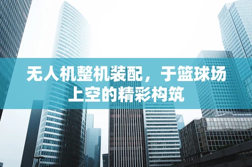 无人机整机装配，于篮球场上空的精彩构筑