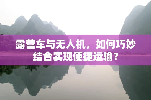 露营车与无人机，如何巧妙结合实现便捷运输？