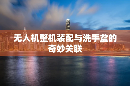 无人机整机装配与洗手盆的奇妙关联