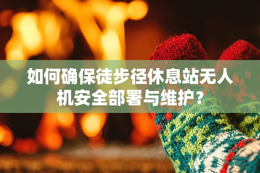如何确保徒步径休息站无人机安全部署与维护？