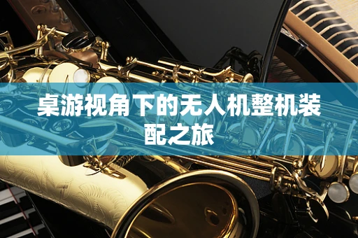 桌游视角下的无人机整机装配之旅