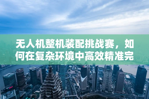 无人机整机装配挑战赛，如何在复杂环境中高效精准完成？