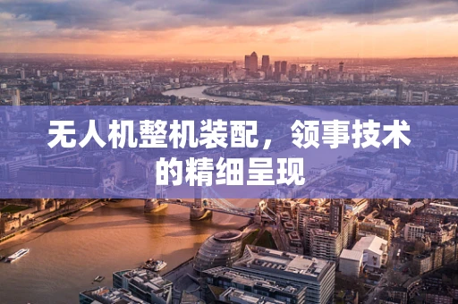 无人机整机装配，领事技术的精细呈现