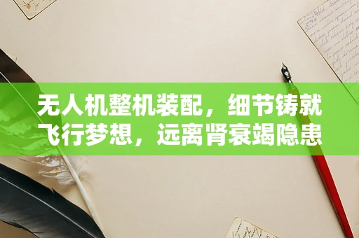 无人机整机装配，细节铸就飞行梦想，远离肾衰竭隐患
