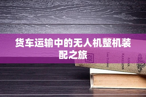 货车运输中的无人机整机装配之旅