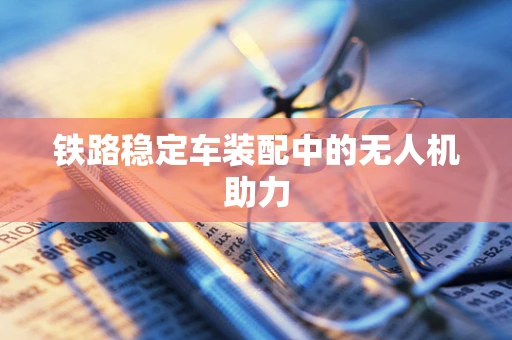 铁路稳定车装配中的无人机助力