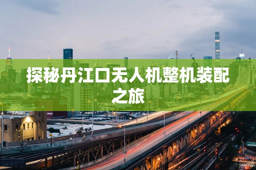 探秘丹江口无人机整机装配之旅