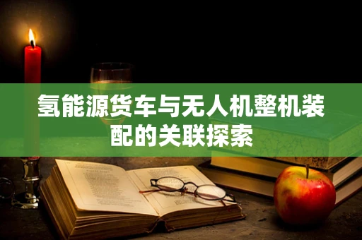 氢能源货车与无人机整机装配的关联探索