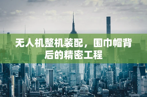 无人机整机装配，围巾帽背后的精密工程