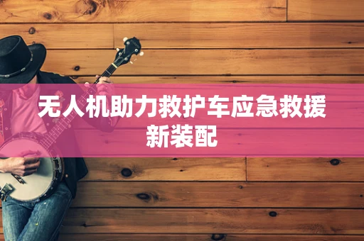 无人机助力救护车应急救援新装配