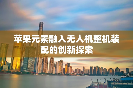 苹果元素融入无人机整机装配的创新探索