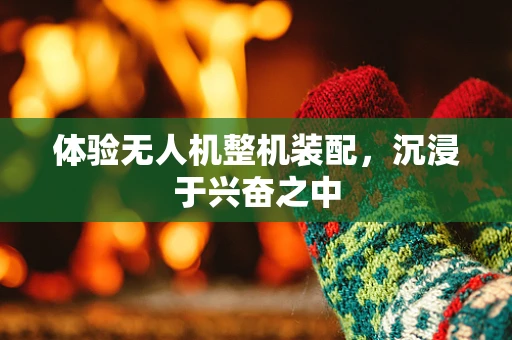 体验无人机整机装配，沉浸于兴奋之中