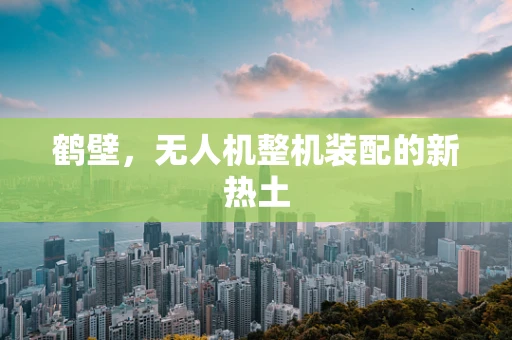 鹤壁，无人机整机装配的新热土