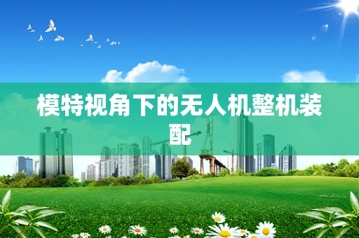模特视角下的无人机整机装配