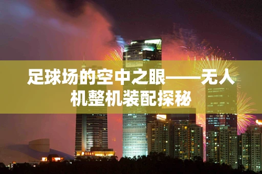 足球场的空中之眼——无人机整机装配探秘