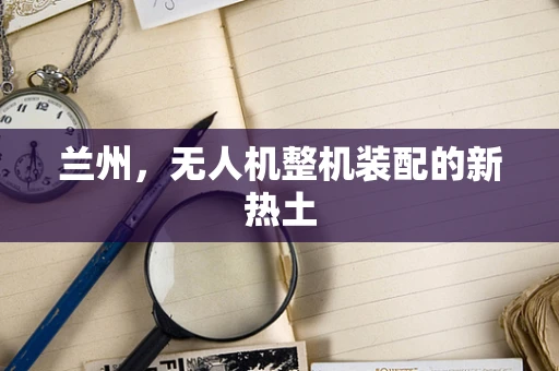 兰州，无人机整机装配的新热土