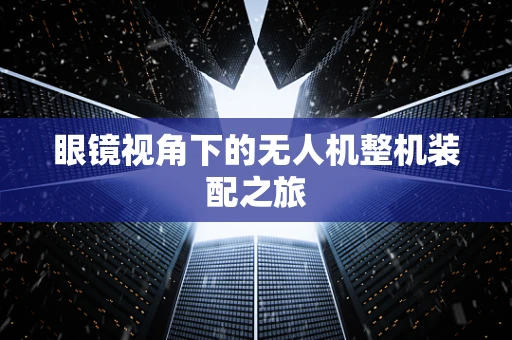 眼镜视角下的无人机整机装配之旅