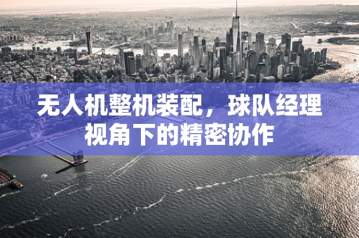 无人机整机装配，球队经理视角下的精密协作