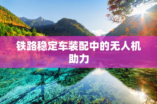 铁路稳定车装配中的无人机助力