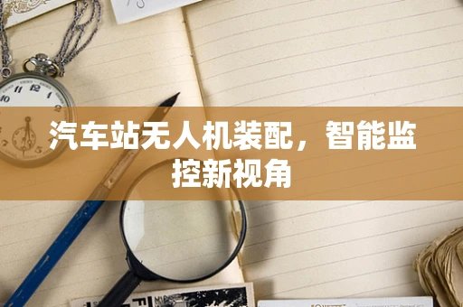 汽车站无人机装配，智能监控新视角