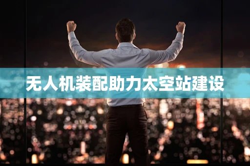 无人机装配助力太空站建设