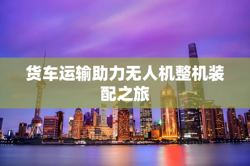 货车运输助力无人机整机装配之旅