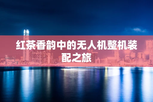 红茶香韵中的无人机整机装配之旅
