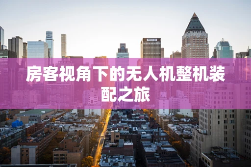 房客视角下的无人机整机装配之旅