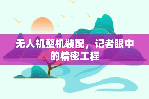 无人机整机装配，记者眼中的精密工程