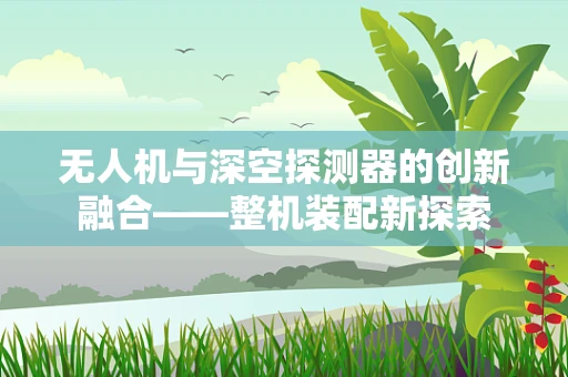 无人机与深空探测器的创新融合——整机装配新探索