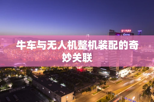 牛车与无人机整机装配的奇妙关联