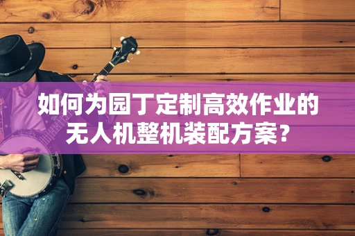 如何为园丁定制高效作业的无人机整机装配方案？