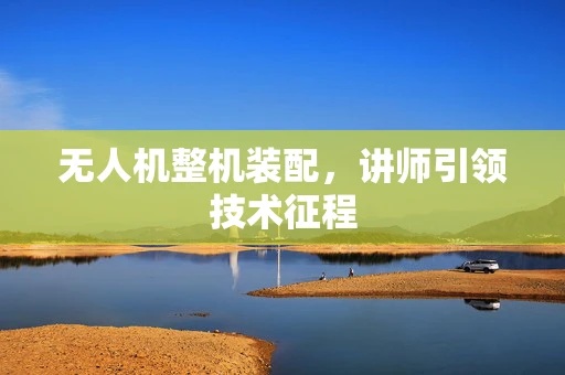 无人机整机装配，讲师引领技术征程