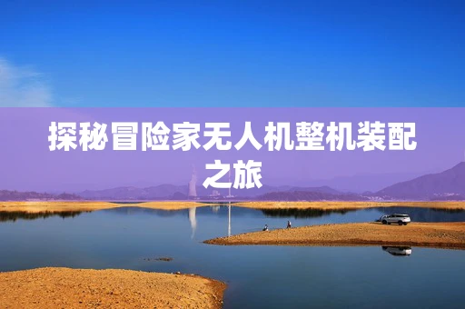 探秘冒险家无人机整机装配之旅