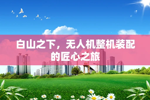 白山之下，无人机整机装配的匠心之旅