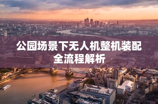 公园场景下无人机整机装配全流程解析