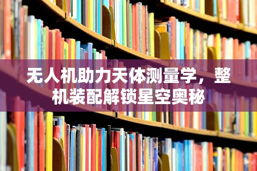 无人机助力天体测量学，整机装配解锁星空奥秘