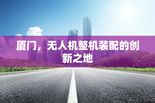 厦门，无人机整机装配的创新之地
