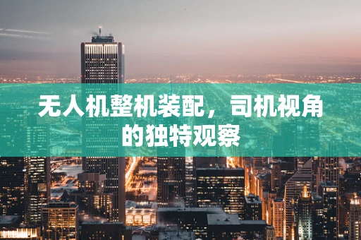 无人机整机装配，司机视角的独特观察