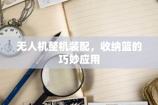 无人机整机装配，收纳篮的巧妙应用