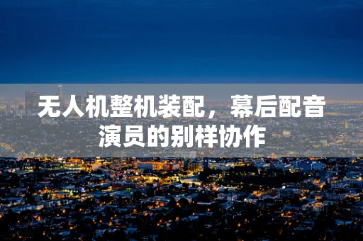 无人机整机装配，幕后配音演员的别样协作