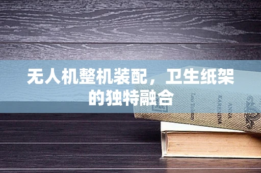 无人机整机装配，卫生纸架的独特融合