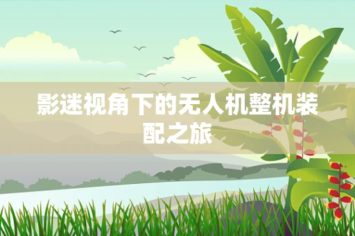 影迷视角下的无人机整机装配之旅